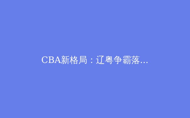 CBA新格局：辽粤争霸落幕，新生力量如何重塑联赛版图